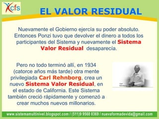 Nuevamente el Gobierno ejercía su poder absoluto.
Entonces Ponzi tuvo que devolver el dinero a todos los
participantes del Sistema y nuevamente el Sistema
Valor Residual desaparecía.
Pero no todo terminó allí, en 1934
(catorce años más tarde) otra mente
privilegiada Carl Rehnborg, crea un
nuevo Sistema Valor Residual, en
el estado de California. Este Sistema
también creció rápidamente y comenzó a
crear muchos nuevos millonarios.
EL VALOR RESIDUAL
 