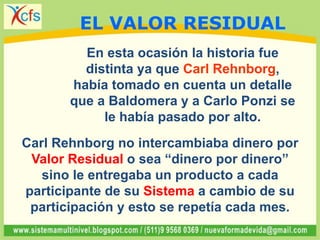En esta ocasión la historia fue
distinta ya que Carl Rehnborg,
había tomado en cuenta un detalle
que a Baldomera y a Carlo Ponzi se
le había pasado por alto.
Carl Rehnborg no intercambiaba dinero por
Valor Residual o sea “dinero por dinero”
sino le entregaba un producto a cada
participante de su Sistema a cambio de su
participación y esto se repetía cada mes.
EL VALOR RESIDUAL
 