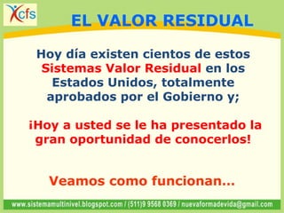 Hoy día existen cientos de estos
Sistemas Valor Residual en los
Estados Unidos, totalmente
aprobados por el Gobierno y;
¡Hoy a usted se le ha presentado la
gran oportunidad de conocerlos!
Veamos como funcionan…
EL VALOR RESIDUAL
 