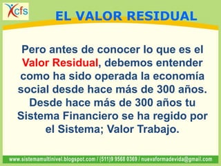 Pero antes de conocer lo que es el
Valor Residual, debemos entender
como ha sido operada la economía
social desde hace más de 300 años.
Desde hace más de 300 años tu
Sistema Financiero se ha regido por
el Sistema; Valor Trabajo.
EL VALOR RESIDUAL
 