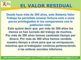 Desde hace más de 300 años, este Sistema Valor
Trabajo ha permitido amasar fortuna solo a unos
pocos privilegiados si los comparamos con la
población total.
Esto quiere decir que por más de 300 años los
menos se han lucrado del trabajo de muchos.
Por más de 300 años hemos cambiado tiempo por
dinero. Por más de 300 años hemos vendido
nuestro tiempo a otros para que se enriquezcan,
mientras que el trabajador continúa perteneciendo
a las esferas sociales inferiores.
EL VALOR RESIDUAL
 