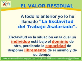 A todo lo anterior yo lo he
llamado “La Esclavitud
del Trabajo Asalariado”.
Esclavitud es la situación en la cual un
individuo está bajo el dominio de
otro, perdiendo la capacidad de
disponer libremente de sí mismo y de
su tiempo.
EL VALOR RESIDUAL
 