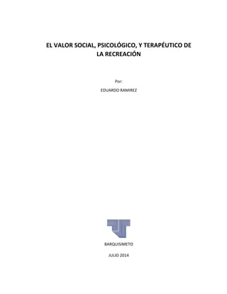 EL VALOR SOCIAL, PSICOLÓGICO, Y TERAPÉUTICO DE 
LA RECREACIÓN
Por: 
EDUARDO RAMIREZ 
 
 
 
 
 
 
 
 
 
 
 
 
 
 
 
BARQUISIMETO 
JULIO 2014 
 