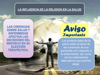 LA INFLUENCIA DE LA RELIGION EN LA SALUD
Los profesionales de la
salud estén al tanto de
las creencias de sus
pacientes con respecto a
la enfermedad, así como
de los tratamientos
alternativos que podrían
elegir.
 