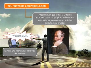 DEL PUNTO DE LOS PSICOLOGOS
Argumentan que tomar la vida con
actitudes correctas y lógicas, es la vía más
adecuada para enfrentarnos ante las
dificultades y pruebas
WILLIAM JAMES
La fe es una fuerza vital en la vida
del hombre
 
