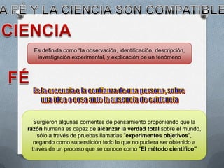Es definida como “la observación, identificación, descripción,
investigación experimental, y explicación de un fenómeno
Surgieron algunas corrientes de pensamiento proponiendo que la
razón humana es capaz de alcanzar la verdad total sobre el mundo,
sólo a través de pruebas llamadas "experimentos objetivos",
negando como superstición todo lo que no pudiera ser obtenido a
través de un proceso que se conoce como "El método científico"
 