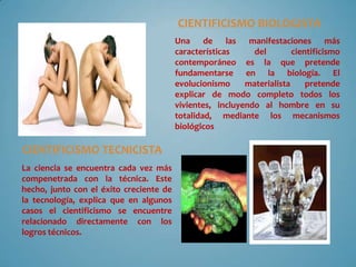CIENTIFICISMO BIOLOGISTA
Una de las manifestaciones más
características del cientificismo
contemporáneo es la que pretende
fundamentarse en la biología. El
evolucionismo materialista pretende
explicar de modo completo todos los
vivientes, incluyendo al hombre en su
totalidad, mediante los mecanismos
biológicos
La ciencia se encuentra cada vez más
compenetrada con la técnica. Este
hecho, junto con el éxito creciente de
la tecnología, explica que en algunos
casos el cientificismo se encuentre
relacionado directamente con los
logros técnicos.
CIENTIFICISMO TECNICISTA
 
