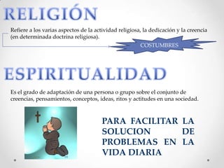 Refiere a los varias aspectos de la actividad religiosa, la dedicación y la creencia
(en determinada doctrina religiosa).
COSTUMBRES
Es el grado de adaptación de una persona o grupo sobre el conjunto de
creencias, pensamientos, conceptos, ideas, ritos y actitudes en una sociedad.
PARA FACILITAR LA
SOLUCION DE
PROBLEMAS EN LA
VIDA DIARIA
 
