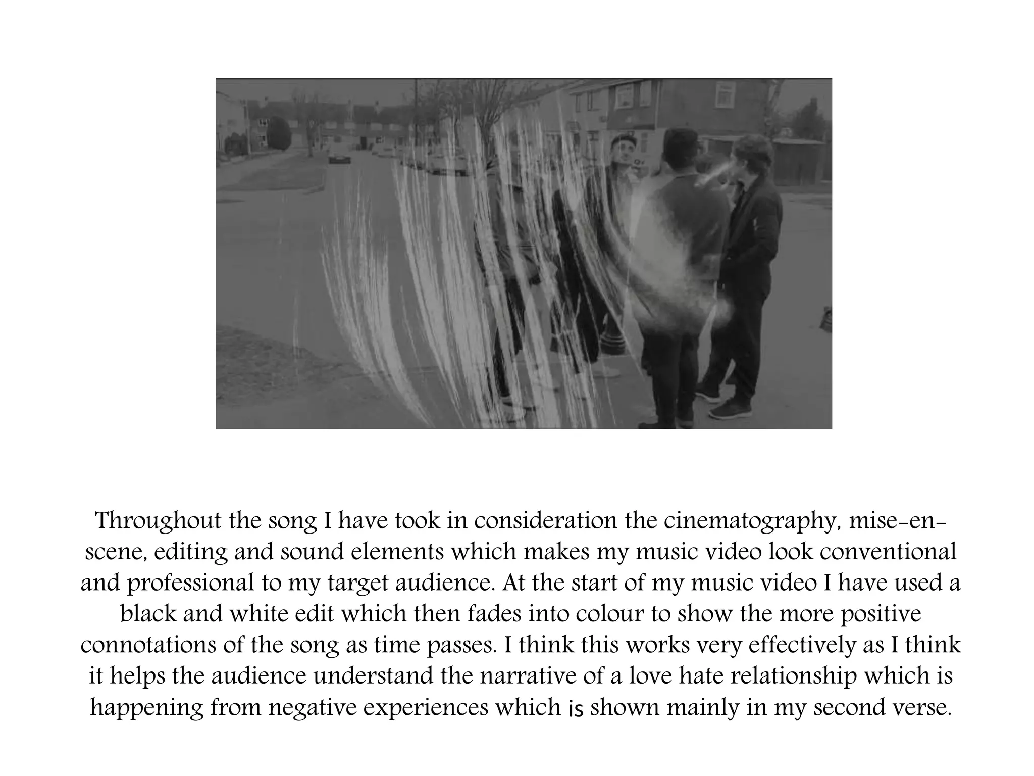 Throughout the song I have took in consideration the cinematography, mise-en-
scene, editing and sound elements which makes my music video look conventional
and professional to my target audience. At the start of my music video I have used a
black and white edit which then fades into colour to show the more positive
connotations of the song as time passes. I think this works very effectively as I think
it helps the audience understand the narrative of a love hate relationship which is
happening from negative experiences which is shown mainly in my second verse.
 