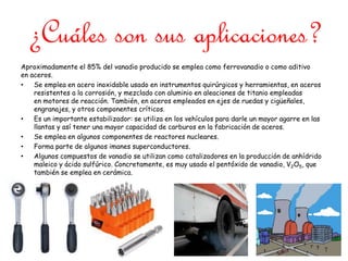 ¿Cuáles son sus aplicaciones?
Aproximadamente el 85% del vanadio producido se emplea como ferrovanadio o como aditivo
en aceros.
• Se emplea en acero inoxidable usado en instrumentos quirúrgicos y herramientas, en aceros
resistentes a la corrosión, y mezclado con aluminio en aleaciones de titanio empleadas
en motores de reacción. También, en aceros empleados en ejes de ruedas y cigüeñales,
engranajes, y otros componentes críticos.
• Es un importante estabilizador: se utiliza en los vehículos para darle un mayor agarre en las
llantas y así tener una mayor capacidad de carburos en la fabricación de aceros.
• Se emplea en algunos componentes de reactores nucleares.
• Forma parte de algunos imanes superconductores.
• Algunos compuestos de vanadio se utilizan como catalizadores en la producción de anhídrido
maleico y ácido sulfúrico. Concretamente, es muy usado el pentóxido de vanadio, V2O5, que
también se emplea en cerámica.
 