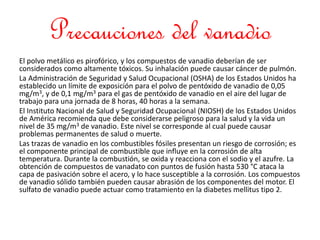 Precauciones del vanadio
El polvo metálico es pirofórico, y los compuestos de vanadio deberían de ser
considerados como altamente tóxicos. Su inhalación puede causar cáncer de pulmón.
La Administración de Seguridad y Salud Ocupacional (OSHA) de los Estados Unidos ha
establecido un límite de exposición para el polvo de pentóxido de vanadio de 0,05
mg/m3, y de 0,1 mg/m3 para el gas de pentóxido de vanadio en el aire del lugar de
trabajo para una jornada de 8 horas, 40 horas a la semana.
El Instituto Nacional de Salud y Seguridad Ocupacional (NIOSH) de los Estados Unidos
de América recomienda que debe considerarse peligroso para la salud y la vida un
nivel de 35 mg/m3 de vanadio. Este nivel se corresponde al cual puede causar
problemas permanentes de salud o muerte.
Las trazas de vanadio en los combustibles fósiles presentan un riesgo de corrosión; es
el componente principal de combustible que influye en la corrosión de alta
temperatura. Durante la combustión, se oxida y reacciona con el sodio y el azufre. La
obtención de compuestos de vanadato con puntos de fusión hasta 530 °C ataca la
capa de pasivación sobre el acero, y lo hace susceptible a la corrosión. Los compuestos
de vanadio sólido también pueden causar abrasión de los componentes del motor. El
sulfato de vanadio puede actuar como tratamiento en la diabetes mellitus tipo 2.
 
