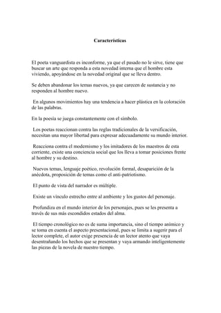 Características
El poeta vanguardista es inconforme, ya que el pasado no le sirve, tiene que
buscar un arte que responda a esta novedad interna que el hombre esta
viviendo, apoyándose en la novedad original que se lleva dentro.
Se deben abandonar los temas nuevos, ya que carecen de sustancia y no
responden al hombre nuevo.
En algunos movimientos hay una tendencia a hacer plástica en la coloración
de las palabras.
En la poesía se juega constantemente con el símbolo.
Los poetas reaccionan contra las reglas tradicionales de la versificación,
necesitan una mayor libertad para expresar adecuadamente su mundo interior.
Reacciona contra el modernismo y los imitadores de los maestros de esta
corriente, existe una conciencia social que los lleva a tomar posiciones frente
al hombre y su destino.
Nuevos temas, lenguaje poético, revolución formal, desaparición de la
anécdota, proposición de temas como el anti-patriotismo.
El punto de vista del narrador es múltiple.
Existe un vínculo estrecho entre al ambiente y los gustos del personaje.
Profundiza en el mundo interior de los personajes, pues se les presenta a
través de sus más escondidos estados del alma.
El tiempo cronológico no es de suma importancia, sino el tiempo anímico y
se toma en cuenta el aspecto presentacional, pues se limita a sugerir para el
lector complete, el autor exige presencia de un lector atento que vaya
desentrañando los hechos que se presentan y vaya armando inteligentemente
las piezas de la novela de nuestro tiempo.
 