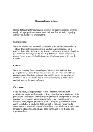El vanguardismo y sus ismos
Dentro de la corriente vanguardista los ismos surgieron contra una corriente
envejecida y propusieron innovaciones radicales de contenido, lenguaje y
actitud vital. Entre ellos se encuentran:
Expresionismo:
Nació en Alemania en contra del naturalismo y fue encabezado por Georg
Tialk en 1920. Entre sus principios se señalan: la reconstrucción de la
realidad, la relación de la expresión literaria con las artes plásticas y la música
y la expresión de la angustia del mundo y de la vida a través de novelas y
dramas donde se habla de las limitantes sociales impuestas a la libertad del
hombre.
Cubismo:
Nació en Francia y fue encabezado por Guilaume de Apollinari. Sus
principales rasgos consisten en: la asociación de elementos imposibles de
concretar, desdoblamiento del autor, disposición gráfica de las palabras,
sustitución de lo sentimental con el humor y la alegría y el retrato de la
realidad a través de varios enfoques.
Futurismo:
Surge en Milán, Italia por parte de Filipo Tommaso Marinetti. Este
movimiento rompía con la sintaxis, el ritmo y los signos convencionales de la
puntuación. Consideraba como elementos principales de la poesía, el valor, la
audacia y la revolución, ya que se pregonaba el movimiento agresivo, el
insomnio febril, el paso gimnástico, el salto peligroso y la bofetada. Tenía
como postulados: la exaltación de lo sensual, lo nacional y guerrero, la
adoración de la maquínale retrato de la realidad en movimiento, lo objetivo de
lo literario y la disposición especial de lo escrito, con el fin de darle una
expresión plástica.
 