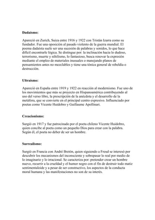 Dadaísmo:
Apareció en Zurich, Suiza entre 1916 y 1922 con Tristán Izarra como su
fundador. Fue una oposición al pasado violento de la guerra mundial. El
poema dadaísta suele ser una sucesión de palabras y sonidos, lo que hace
difícil encontrarle lógica. Se distingue por: la inclinación hacia lo dudoso,
terrorismo, muerte y nihilismo, lo fantasioso, busca renovar la expresión
mediante el empleo de materiales inusuales o manejando planos de
pensamientos antes no mezclables y tiene una tónica general de rebeldía o
destrucción.
Ultraísmo:
Apareció en España entre 1919 y 1922 en reacción al modernismo. Fue uno de
los movimientos que más se proyecto en Hispanoamérica contribuyendo al
uso del verso libre, la prescripción de la anécdota y el desarrollo de la
metáfora, que se convierte en el principal centro expresivo. Influenciado por
poetas como Vicente Huidobro y Guillaume Apollinari.
Creacionismo:
Surgió en 1917 y fue patrocinado por el poeta chileno Vicente Huidobro,
quien concibe al poeta como un pequeño Dios para crear con la palabra.
Según él, el poeta no deber de ser un hombre.
Surrealismo:
Surgió en Francia con André Bretón, quien siguiendo a Freud se interesó por
descubrir los mecanismos del inconsciente y sobrepasar lo real por medio de
lo imaginario y lo irracional. Se caracteriza por: pretender crear un hombre
nuevo, recurrir a la crueldad y el humor negro con el fin de destruir todo matiz
sentimentaloide y a pesar de ser constructivo, los aspectos de la conducta
moral humana y las manifestaciones no son de su interés.
 