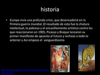 historia
    • Europa vivía una profunda crisis, que desencadenó en la
      Primera guerra mundial ,El resultado de esto fue la chatura
      intelectual, la pobreza y el encasillamiento artístico contra los
      que reaccionaron en 1905, Picasso y Braque lanzaron su
      primer manifiesto de apuesta al futuro y rechazo a todo lo
      anterior y Así empezo el vanguardiasmo




http://www.angelfire.com/art3/vanguardismo/
historia.htm
 