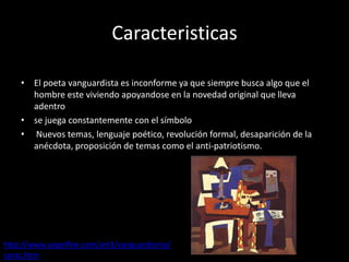 Caracteristicas

    • El poeta vanguardista es inconforme ya que siempre busca algo que el
      hombre este viviendo apoyandose en la novedad original que lleva
      adentro
    • se juega constantemente con el símbolo
    • Nuevos temas, lenguaje poético, revolución formal, desaparición de la
      anécdota, proposición de temas como el anti-patriotismo.




http://www.angelfire.com/art3/vanguardismo/
carac.htm
 