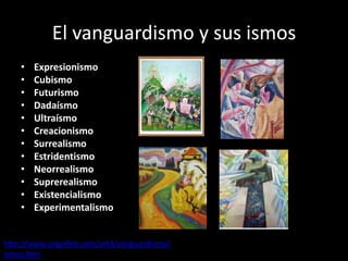 El vanguardismo y sus ismos
    •   Expresionismo
    •   Cubismo
    •   Futurismo
    •   Dadaísmo
    •   Ultraísmo
    •   Creacionismo
    •   Surrealismo
    •   Estridentismo
    •   Neorrealismo
    •   Suprerealismo
    •   Existencialismo
    •   Experimentalismo


http://www.angelfire.com/art3/vanguardismo/
ismos.htm
 