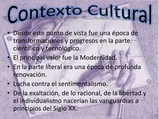 • Desde este punto de vista fue una época de
  transformaciones y progresos en la parte
  científico y tecnológico.
• El principal valor fue la Modernidad.
• En la parte literal era una época de profunda
  renovación.
• Lucha contra el sentimentalismo.
• De la exaltación, de lo racional, de la libertad y
  el individualismo nacerían las vanguardias a
  principios del Siglo XX.
 