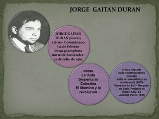 JORGE GAITAN DURAN


  JORGE GAITAN
  DURAN poeta y
critico Colombiano
    (12 de febrero
  de1924pamplona
norte de Santander-
 21 de julio de 1962

                                        Crítica Literaria
                    obras            sade contemporáneo
                   La duda                  (Diálogo
               Serpentario         entre un sacerdote y un
                                       moribundo) (1955)
                 Celestina        Monsieur Le Six – Marqués
              El libertino y la      de Sade. Prefacio de
                revolución              Gilbert Lely, Ed
                                    . Julliard. París (1955)
 