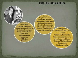 EDUARDO COTES



                                    Obras
                               Preparación para
                             la muerte (Imprenta
                          Departamental del Norte
        Nació en la           de Santander, 1950)
        } ciudad de        Salvación del recuerdo
    Cúcuta, capital de      (Premio José Janes de
l departamento de Norte     Poesía. Editorial José    Bibliografía
  de Santander en 1928.    Janes, Barcelona, 1953) sobre Eduardo Cote
   Fue el menor de tres
        hermanos
                                                      Lamus
     e hijo de Emma                             Arbeláez, Fernando:
         Lanús y de                            Panorama de la nueva
        Pablo Cote                              poesía colombiana.
          Bautista.                            Bogotá, Ministerio de
                                                    Educación
                                                  Nacional, 1964.
 