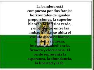 La bandera está
compuesta por dos franjas
  horizontales de iguales
proporciones, la superior
blanca y la inferior verde,
   y en el centro entre las
 ambas franjas se ubica el
  escudo. El color blanco
      simboliza pureza,
  integridad, obediencia,
 firmeza y elocuencia. El
     verde representa la
esperanza, la abundancia,
      la libertad y la fe.
 