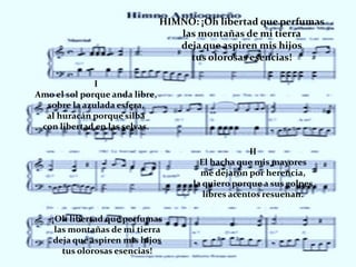 HIMNO: ¡Oh libertad que perfumas
                                   las montañas de mi tierra
                                   deja que aspiren mis hijos
                                     tus olorosas esencias!

              I
Amo el sol porque anda libre,
  sobre la azulada esfera,
  al huracán porque silba
 con libertad en las selvas.

                                                     II
                                        El hacha que mis mayores
                                        me dejaron por herencia,
                                      la quiero porque a sus golpes
                                         libres acentos resuenan.

    ¡Oh libertad que perfumas
     las montañas de mi tierra
    deja que aspiren mis hijos
       tus olorosas esencias!
 