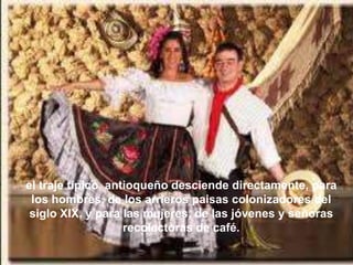 el traje típico antioqueño desciende directamente, para
 los hombres, de los arrieros paisas colonizadores del
 siglo XIX, y para las mujeres, de las jóvenes y señoras
                   recolectoras de café.
 