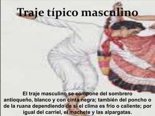 El traje masculino se compone del sombrero
antioqueño, blanco y con cinta negra; también del poncho o
de la ruana dependiendo de si el clima es frío o caliente; por
        igual del carriel, el machete y las alpargatas.
 