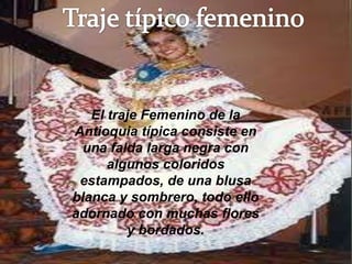 El traje Femenino de la
Antioquia típica consiste en
  una falda larga negra con
      algunos coloridos
 estampados, de una blusa
blanca y sombrero, todo ello
adornado con muchas flores
         y bordados.
 