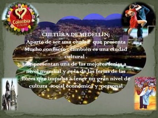 CULTURA DE MEDELLÍN:
  Aparte de ser una ciudad que presenta
  Mucho conflicto también es una ciudad
                  cultural .
   se presentan una de las mejores ferias a
  nivel mundial y es la de las ferias de las
flores que impulsa a tener un gran nivel de
    cultura social económica y personal
 