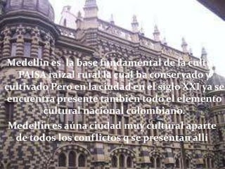 Medellín es la base fundamental de la cultura
   PAISA raizal rural la cual ha conservado y
cultivado Pero en la ciudad en el siglo XXI ya se
 encuentra presente también todo el elemento
         cultural nacional colombiano.
 Medellín es aúna ciudad muy cultural aparte
   de todos los conflictos q se presentan allí
 