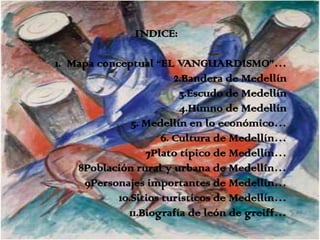 INDICE:

1. Mapa conceptual “EL VANGUARDISMO”…
                         2.Bandera de Medellín
                          3.Escudo de Medellín
                          4.Himno de Medellín
               5. Medellín en lo económico…
                      6. Cultura de Medellín…
                  7Plato típico de Medellín…
    8Población rural y urbana de Medellín…
     9Personajes importantes de Medellín…
            10.Sitios turísticos de Medellín…
              11.Biografía de león de greiff…
 