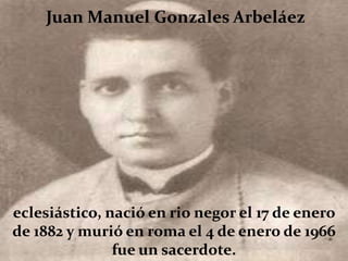 Juan Manuel Gonzales Arbeláez




eclesiástico, nació en rio negor el 17 de enero
de 1882 y murió en roma el 4 de enero de 1966
               fue un sacerdote.
 