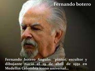 Fernando botero




Fernando botero Angulo: `pintor, escultor y
dibujante nació el 19 de abril de 1932 en
Medellín Colombia icono universal… del arte.
 