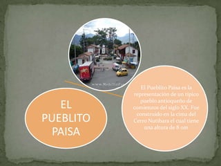 El Pueblito Paisa es la
           representación de un típico
              pueblo antioqueño de
   EL      comienzos del siglo XX. Fue
            construido en la cima del
PUEBLITO   Cerro Nutibara el cual tiene
               una altura de 8 0m
  PAISA
 