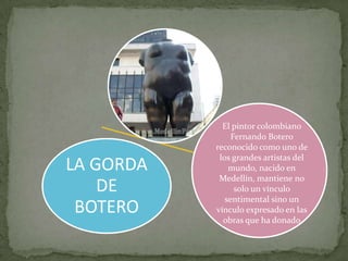 El pintor colombiano
                Fernando Botero
           reconocido como uno de
            los grandes artistas del
LA GORDA       mundo, nacido en
            Medellín, mantiene no
    DE           solo un vínculo
              sentimental sino un
 BOTERO    vínculo expresado en las
             obras que ha donado
 