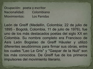 Ocupación: poeta y escritor
Nacionalidad:    Colombiano
Movimientos:     Los Panidas

León de Greiff (Medellín, Colombia; 22 de julio de
1895 - Bogotá, Colombia, 11 de julio de 1976), fue
uno de los más destacados poetas del siglo XX en
Colombia. Su nombre completo era Francisco de
Asís León Bogislao de Greiff Häusler y utilizó
diferentes seudónimos para firmar sus obras, entre
los cuales "Leo Le Gris" y "Gaspar de la Nuit" son
los más conocidos. De Greiff fue de los primeros
impulsores del movimiento literario.
 