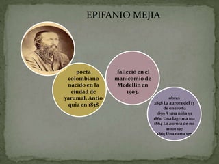 EPIFANIO MEJIA




    poeta         falleció en el
 colombiano      manicomio de
 nacido en la     Medellín en
  ciudad de           1903.
yarumal, Antio                             obras
 quia en 1838                      2858 La aurora del 13
                                        de enero 62
                                     1859 A una niña 91
                                   1860 Una lágrima 102
                                   1864 La aurora de mi
                                          amor 127
                                     1865 Una carta 137
 