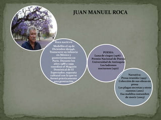 JUAN MANUEL ROCA




    Roca nació en
   Medellín el 29 de
  Diciembre de1946.
Transcurre su infancia            POESIA:
      en México y           Luna de ciegos (1976) -
  posteriormente en       Premio Nacional de Poesía
  París. Durante los      Universidad de Antioquia
   años 1988 a 1999
                                Los ladrones
 coordinó el Magazín
   Dominical de El            nocturnos (1977)
 Espectador, separata
 cultural con la que se                              Narrativa:
formó prácticamente                            Prosa reunida (1993) -
    una generación                           Colección de sus obras en
                                                       prosa
                                             Las plagas secretas y otros
                                                   cuentos (2001)
                                              Esa maldita costumbre
                                                   de morir (2003)
 