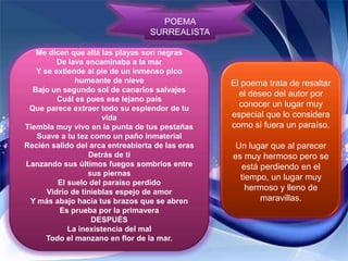 POEMA
                                  SURREALISTA

   Me dicen que allá las playas son negras
         De lava encaminaba a la mar
   Y se extiende al pie de un inmenso pico
              humeante de nieve                   El poema trata de resaltar
  Bajo un segundo sol de canarios salvajes
                                                    el deseo del autor por
         Cuál es pues ese lejano país
 Que parece extraer todo su esplendor de tu
                                                    conocer un lugar muy
                      vida                        especial que lo considera
Tiembla muy vivo en la punta de tus pestañas      como si fuera un paraíso.
   Suave a tu tez como un paño inmaterial
Recién salido del arca entreabierta de las eras    Un lugar que al parecer
                  Detrás de ti                    es muy hermoso pero se
Lanzando sus últimos fuegos sombríos entre          está perdiendo en el
                  sus piernas
                                                    tiempo, un lugar muy
         El suelo del paraíso perdido
      Vidrio de tinieblas espejo de amor
                                                      hermoso y lleno de
 Y más abajo hacia tus brazos que se abren               maravillas.
          Es prueba por la primavera
                   DESPUÉS
            La inexistencia del mal
      Todo el manzano en flor de la mar.
 