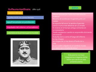 1880-1918
 creció en Mónaco
                                               “Ahora caminas por París muy solo entre la
 19 años inició una carrera literaria.         multitud
                                               Rebaños de autobuses mugiendo junto a ti
                                               ruedan
1909 El encantador en putrefacción
                                               la angustia del amor te aprieta el gaznate
                                               como si nunca más debieras ser ya amado
impulsador del cubismo y el surrealismo        Si vivieras en el tiempo antiguo entrarías en
                                               un monasterio
voluntario en la primera guerra mundial.       Tenéis vergüenza cuando os sorprendéis diciciendo
                                               una oración
                                               Te burlas de ti y como el fuego del infierno
                                               tu risa chispea
                                               las chispas de tu risa doran el fondo de tu
                                               vida
                                               Es un cuadro colgado en un sombrío museo
                                                y a veces vas a mirarla de cerca.”


                                                                  Esta poema nos hace
                                                              imaginarnos imágenes de los
                                                                hecho que narran en este
                                                                    presente poema
 