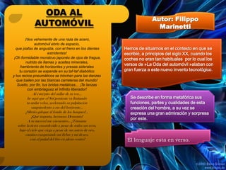 ODA AL
                                                                         Autor: Filippo
             AUTOMÓVIL                                                     Marinetti
       Dios vehemente de una raza de acero,
              automóvil ebrio de espacio,
  que piafas de angustia, con el freno en los dientes      Hemos de situarnos en el contexto en que se
                       estridentes!                        escribió, a principios del siglo XX, cuando los
 ¡Oh formidable monstruo japonés de ojos de fragua,        coches no eran tan habituales por lo cual los
        nutrido de llamas y aceites minerales,
     hambriento de horizontes y presas siderales
                                                           versos de »La Oda del automóvil »alaban con
    tu corazón se expande en su taf-taf diabólico          gran fuerza a este nuevo invento tecnológico.
y tus recios pneumáticos se hinchen para las danzas
   que bailen por las blancas carreteras del mundo!
   Suelto, por fin, tus bridas metálicas.., ¡Te lanzas
         con embriaguez el Infinito liberador!
             Al estrépito del aullar de tu voz…
        he aquí que el Sol poniente va Imitando               Se describe en forma metafórica sus
        tu andar veloz, acelerando su palpitación             funciones, partes y cualidades de esta
            sanguinolento a ras del horizonte…                creación del hombre, a su vez se
       ¡Míralo galopar al fondo de los bosques!...            expresa una gran admiración y sorpresa
            ¡Qué importa, hermoso Demonio!
                                                              por este.
         A tu merced me encuentro… ¡Tómame
  sobre la tierra ensordecido a pesar de todos sus ecos,
   bajo el cielo que ciega a pesar de sus astros de oro,
       camino exasperando mi fiebre y mi deseo,
           con el puñal del frío en pleno rostro!           El lenguaje esta en verso.
 