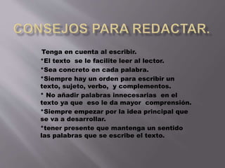 Tenga en cuenta al escribir. 
*El texto se le facilite leer al lector. 
*Sea concreto en cada palabra. 
*Siempre hay un orden para escribir un 
texto, sujeto, verbo, y complementos. 
* No añadir palabras innecesarias en el 
texto ya que eso le da mayor comprensión. 
*Siempre empezar por la idea principal que 
se va a desarrollar. 
*tener presente que mantenga un sentido 
las palabras que se escribe el texto. 
 