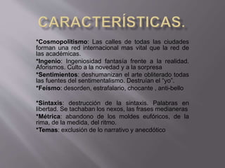 *Cosmopolitismo: Las calles de todas las ciudades 
forman una red internacional mas vital que la red de 
las académicas. 
*Ingenio: Ingeniosidad fantasía frente a la realidad. 
Aforismos. Culto a la novedad y a la sorpresa 
*Sentimientos: deshumanizan el arte obliterado todas 
las fuentes del sentimentalismo. Destruían el “yo”. 
*Feísmo: desorden, estrafalario, chocante , anti-bello 
*Sintaxis: destrucción de la sintaxis. Palabras en 
libertad. Se tachaban los nexos, las frases medianeras 
*Métrica: abandono de los moldes eufóricos, de la 
rima, de la medida, del ritmo. 
*Temas: exclusión de lo narrativo y anecdótico 
 