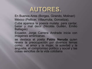 En Buenos Aires (Borges, Girando, Molinari) 
México (Pellicer, Villaurrutia, Gorostiza). 
Cuba aparece la poesía mulata: para cantar, 
bailar y mal decir (Nicolás Guillén, Emilio 
Ballagas) 
Ecuador, Jorge Carrera Andrade inicia con 
imágenes americanas. 
se destaca el poeta Pablo Neruda quien 
revela la preocupación por diversos temas 
como: el amor y la mujer, la soledad y la 
angustia, el compromiso político y social y las 
cosas sencillas de la vida cotidiana 
 