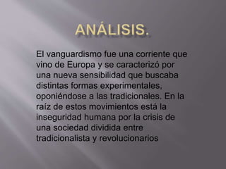El vanguardismo fue una corriente que 
vino de Europa y se caracterizó por 
una nueva sensibilidad que buscaba 
distintas formas experimentales, 
oponiéndose a las tradicionales. En la 
raíz de estos movimientos está la 
inseguridad humana por la crisis de 
una sociedad dividida entre 
tradicionalista y revolucionarios 
 