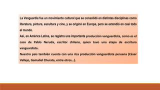 La Vanguardia fue un movimiento cultural que se consolidó en distintas disciplinas como
literatura, pintura, escultura y cine, y se originó en Europa, pero se extendió en casi todo
el mundo.
Así, en América Latina, se registra una importante producción vanguardista, como es el
caso de Pablo Neruda, escritor chileno, quien tuvo una etapa de escritura
vanguardista.
Nuestro país también cuenta con una rica producción vanguardista peruana (César
Vallejo, Gamaliel Churata, entre otros…).
El
Vanguardismo
 