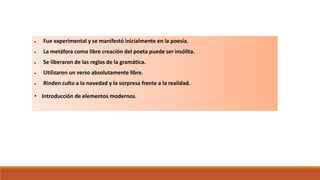  Fue experimental y se manifestó inicialmente en la poesía.
 La metáfora como libre creación del poeta puede ser insólita.
 Se liberaron de las reglas de la gramática.
 Utilizaron un verso absolutamente libre.
 Rinden culto a la novedad y la sorpresa frente a la realidad.
• Introducción de elementos modernos.
El Vanguardismo
Características
 