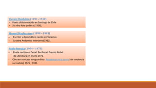 Vicente Huidobro (1893 –1948)
• Poeta chileno nacido en Santiago de Chile
• Su obra Arte poética (1916),
Manuel Maples Arce (1898 – 1981)
 Escritor y diplomático nacido en Veracruz.
 Su obra Andamios interiores (1922).
Pablo Neruda (1904 – 1973)
 Poeta nacido en Parral. Recibió el Premio Nobel
de Literatura en el año 1971.
• Obra en su etapa vanguardista: Residencia en la tierra (de tendencia
surrealista) 1925 - 1931.
El Vanguardismo
Representantes en Latinoamérica
 
