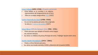 César Vallejo (1892-1938) «El poeta universal»
 César Vallejo es el iniciador y el máximo
representante del Vanguardismo en el Perú.
 Obra en su etapa vanguardista Trilce (1922)
Carlos Oquendo de Amat (1906- 1936)
 Es uno de los poetas peruanos más originales
Su obra es 5 metros de poemas (1927).
César Moro (Alfredo Quíspez Asín, 1906 - 1936).
 Poeta peruano que adoptó el francés como lengua
de creación literaria.
• Sus obras Le château de grisou,Prestigio de amor, Trafalgar Square entre otros.
Emilio Adolfo Westphalen (1911 - 2001)
 Poeta y crítico literario peruano.
 Sus obras Las ínsulas extrañas (1933) y Abolición de la muerte (1935).
El Vanguardismo
Representantes peruanos
 